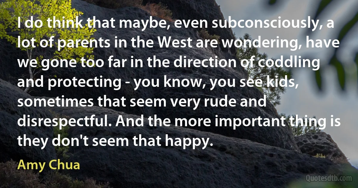 I do think that maybe, even subconsciously, a lot of parents in the West are wondering, have we gone too far in the direction of coddling and protecting - you know, you see kids, sometimes that seem very rude and disrespectful. And the more important thing is they don't seem that happy. (Amy Chua)