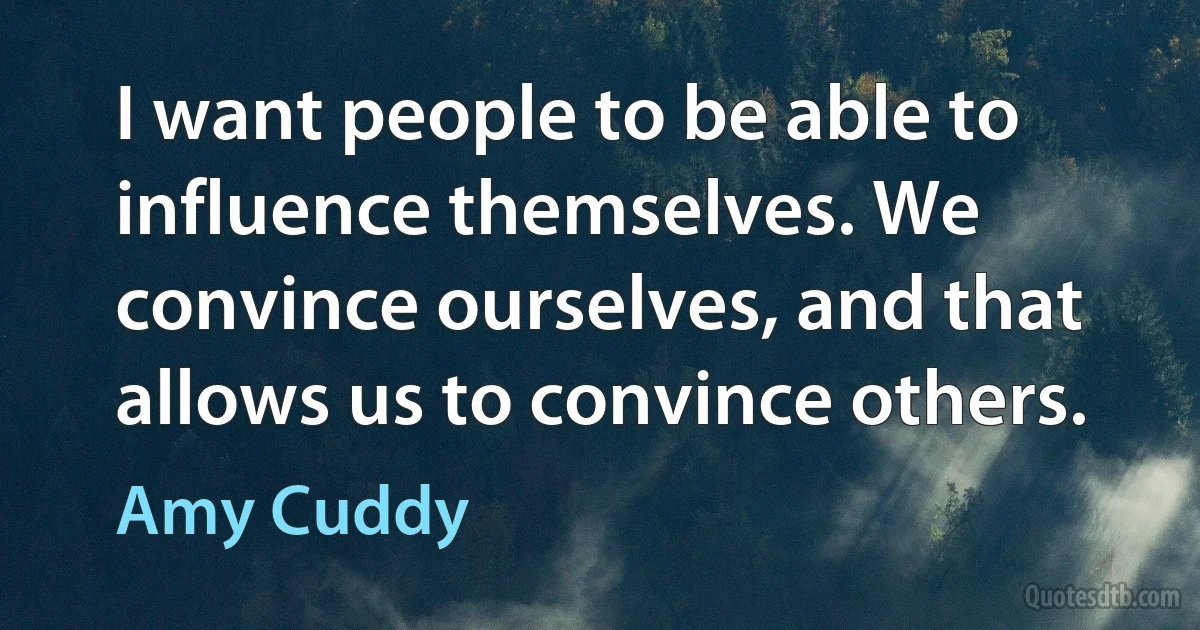 I want people to be able to influence themselves. We convince ourselves, and that allows us to convince others. (Amy Cuddy)