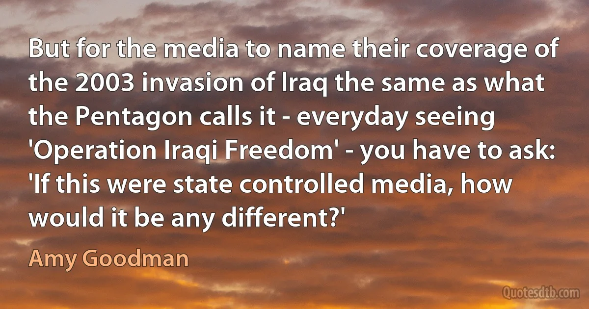 But for the media to name their coverage of the 2003 invasion of Iraq the same as what the Pentagon calls it - everyday seeing 'Operation Iraqi Freedom' - you have to ask: 'If this were state controlled media, how would it be any different?' (Amy Goodman)