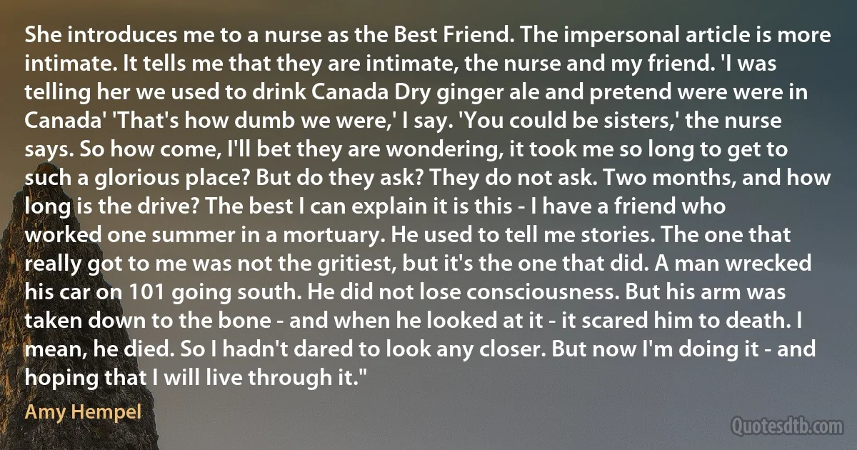 She introduces me to a nurse as the Best Friend. The impersonal article is more intimate. It tells me that they are intimate, the nurse and my friend. 'I was telling her we used to drink Canada Dry ginger ale and pretend were were in Canada' 'That's how dumb we were,' I say. 'You could be sisters,' the nurse says. So how come, I'll bet they are wondering, it took me so long to get to such a glorious place? But do they ask? They do not ask. Two months, and how long is the drive? The best I can explain it is this - I have a friend who worked one summer in a mortuary. He used to tell me stories. The one that really got to me was not the gritiest, but it's the one that did. A man wrecked his car on 101 going south. He did not lose consciousness. But his arm was taken down to the bone - and when he looked at it - it scared him to death. I mean, he died. So I hadn't dared to look any closer. But now I'm doing it - and hoping that I will live through it." (Amy Hempel)