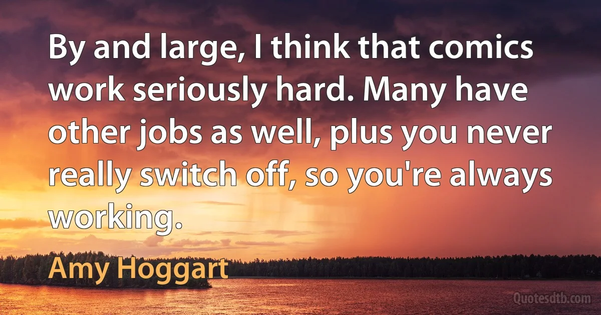 By and large, I think that comics work seriously hard. Many have other jobs as well, plus you never really switch off, so you're always working. (Amy Hoggart)