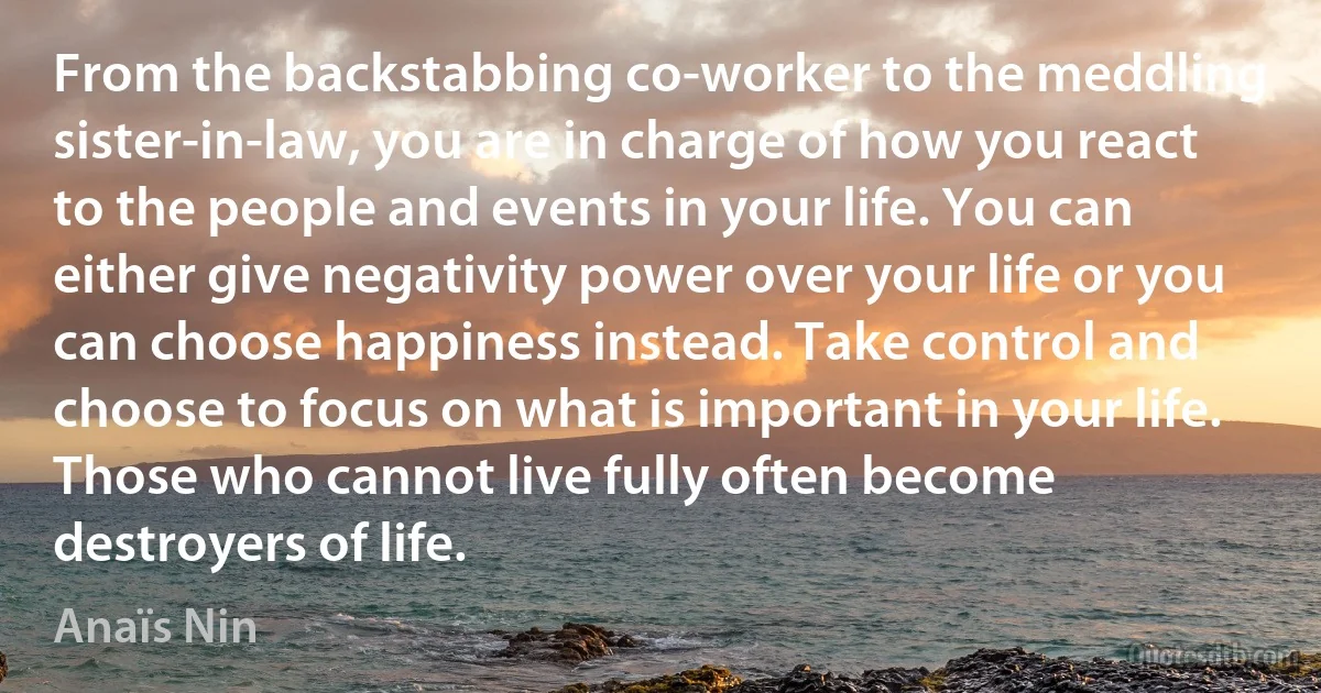 From the backstabbing co-worker to the meddling sister-in-law, you are in charge of how you react to the people and events in your life. You can either give negativity power over your life or you can choose happiness instead. Take control and choose to focus on what is important in your life. Those who cannot live fully often become destroyers of life. (Anaïs Nin)