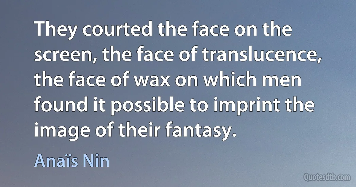 They courted the face on the screen, the face of translucence, the face of wax on which men found it possible to imprint the image of their fantasy. (Anaïs Nin)