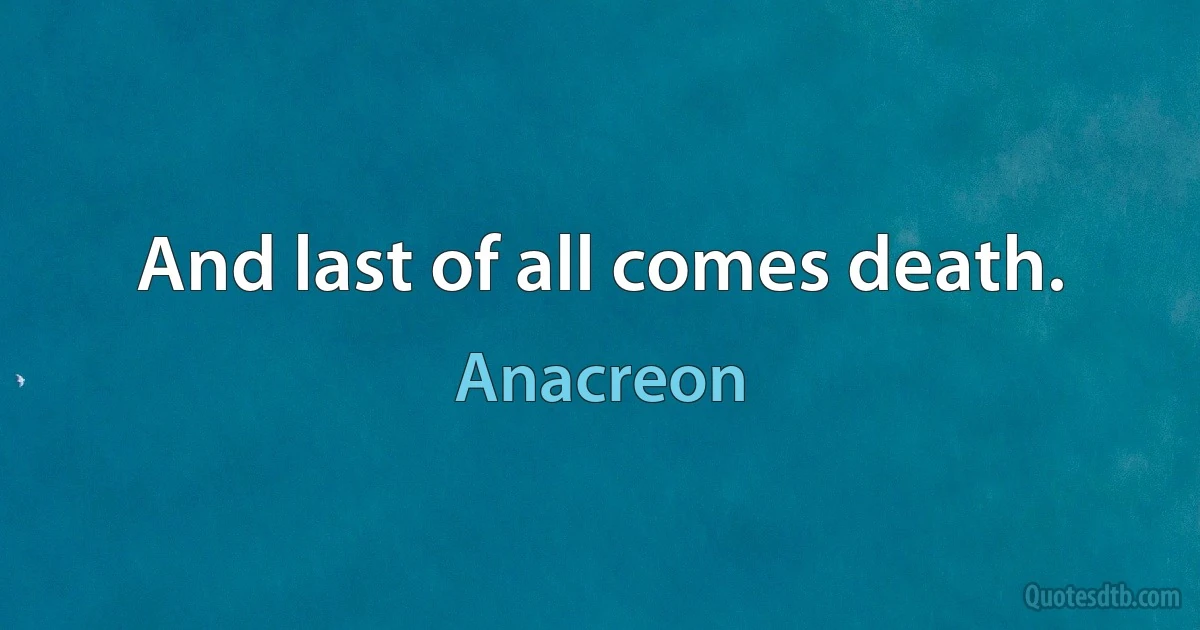 And last of all comes death. (Anacreon)