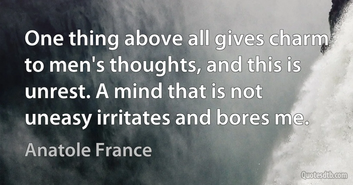 One thing above all gives charm to men's thoughts, and this is unrest. A mind that is not uneasy irritates and bores me. (Anatole France)