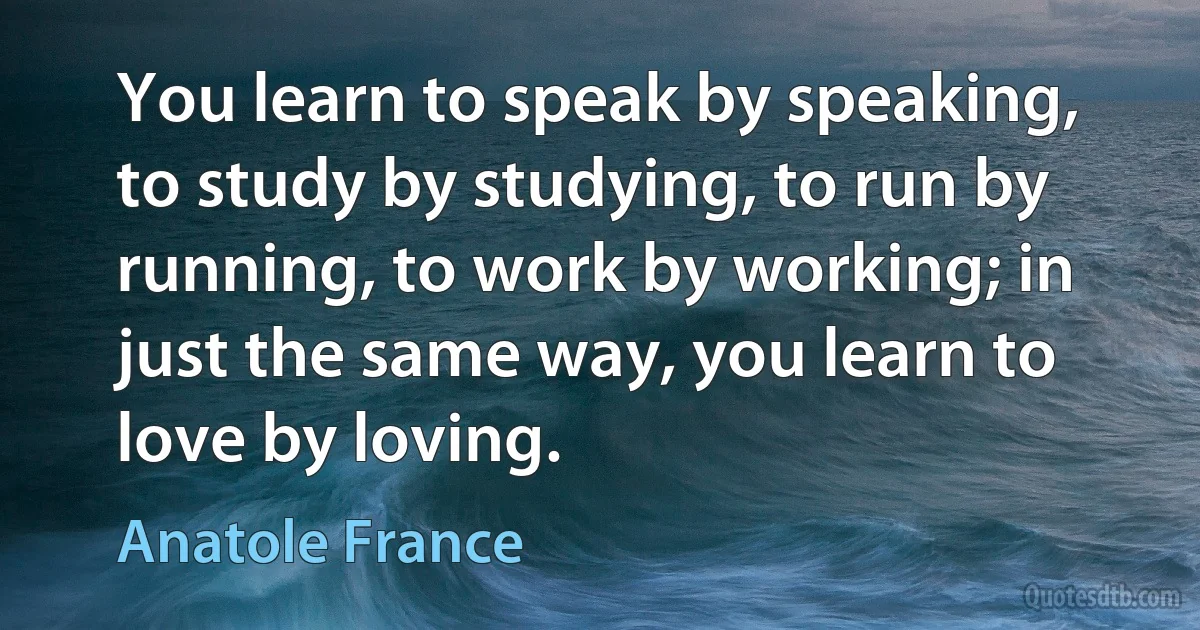 You learn to speak by speaking, to study by studying, to run by running, to work by working; in just the same way, you learn to love by loving. (Anatole France)