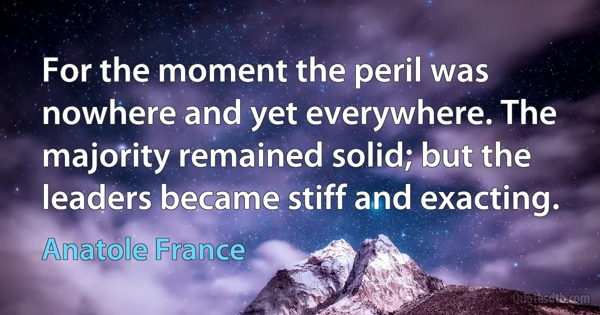 For the moment the peril was nowhere and yet everywhere. The majority remained solid; but the leaders became stiff and exacting. (Anatole France)