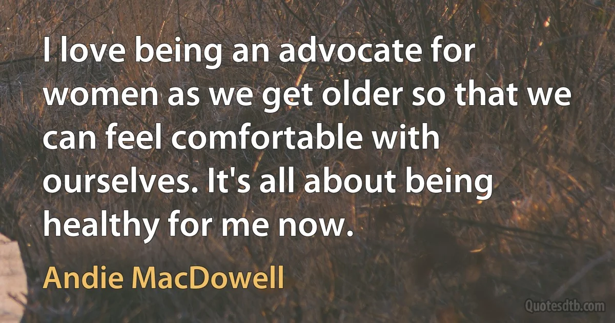 I love being an advocate for women as we get older so that we can feel comfortable with ourselves. It's all about being healthy for me now. (Andie MacDowell)