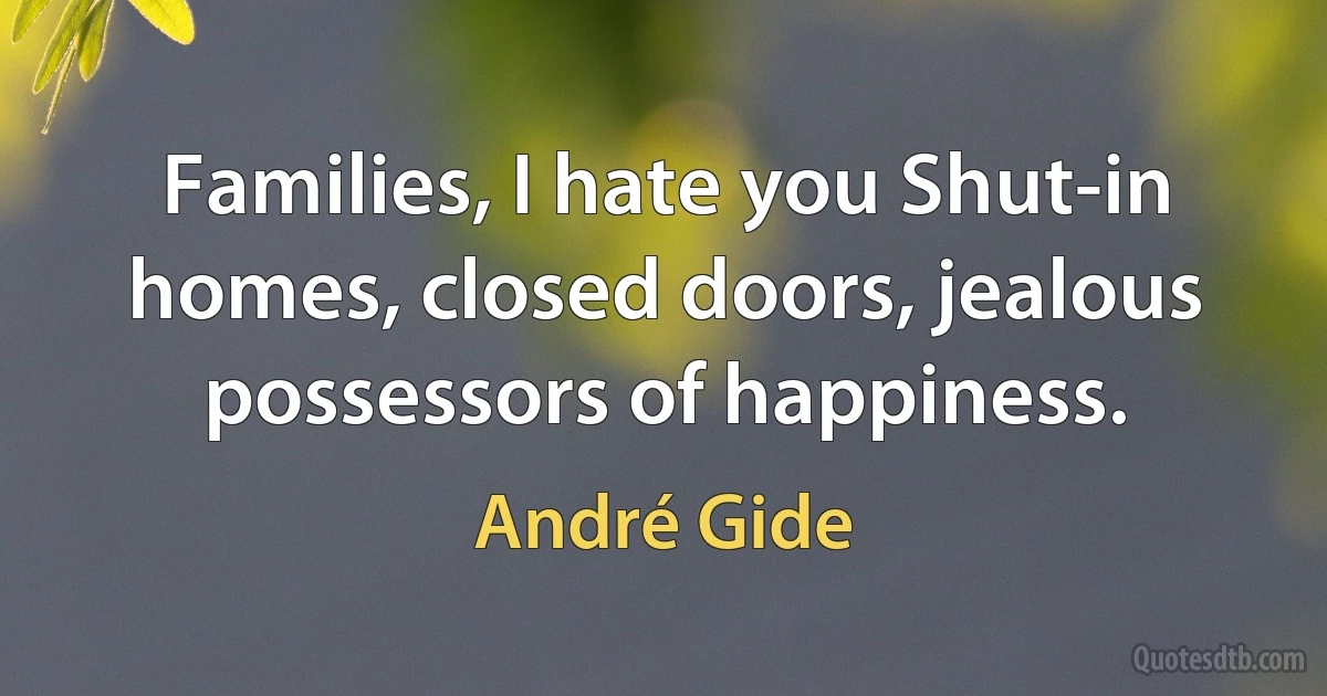 Families, I hate you Shut-in homes, closed doors, jealous possessors of happiness. (André Gide)