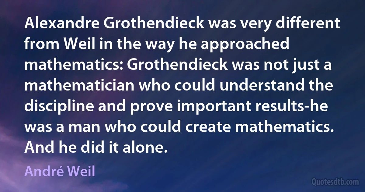 Alexandre Grothendieck was very different from Weil in the way he approached mathematics: Grothendieck was not just a mathematician who could understand the discipline and prove important results-he was a man who could create mathematics. And he did it alone. (André Weil)