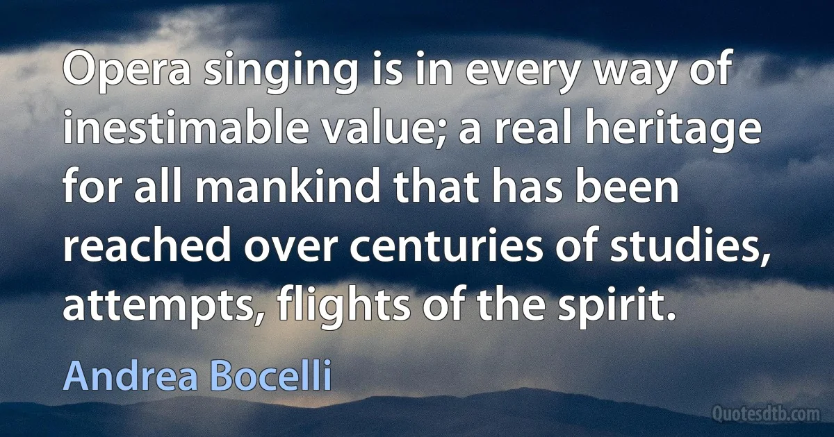 Opera singing is in every way of inestimable value; a real heritage for all mankind that has been reached over centuries of studies, attempts, flights of the spirit. (Andrea Bocelli)