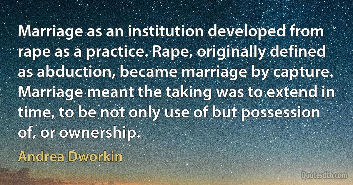 Marriage as an institution developed from rape as a practice. Rape, originally defined as abduction, became marriage by capture. Marriage meant the taking was to extend in time, to be not only use of but possession of, or ownership. (Andrea Dworkin)