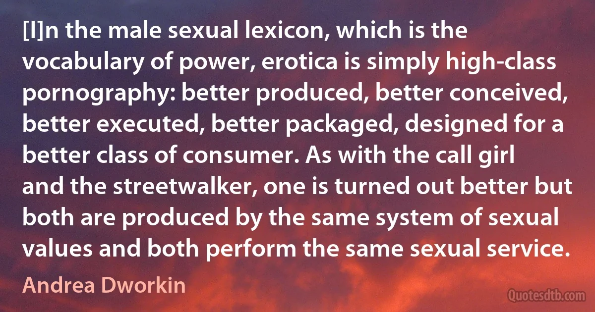 [I]n the male sexual lexicon, which is the vocabulary of power, erotica is simply high-class pornography: better produced, better conceived, better executed, better packaged, designed for a better class of consumer. As with the call girl and the streetwalker, one is turned out better but both are produced by the same system of sexual values and both perform the same sexual service. (Andrea Dworkin)