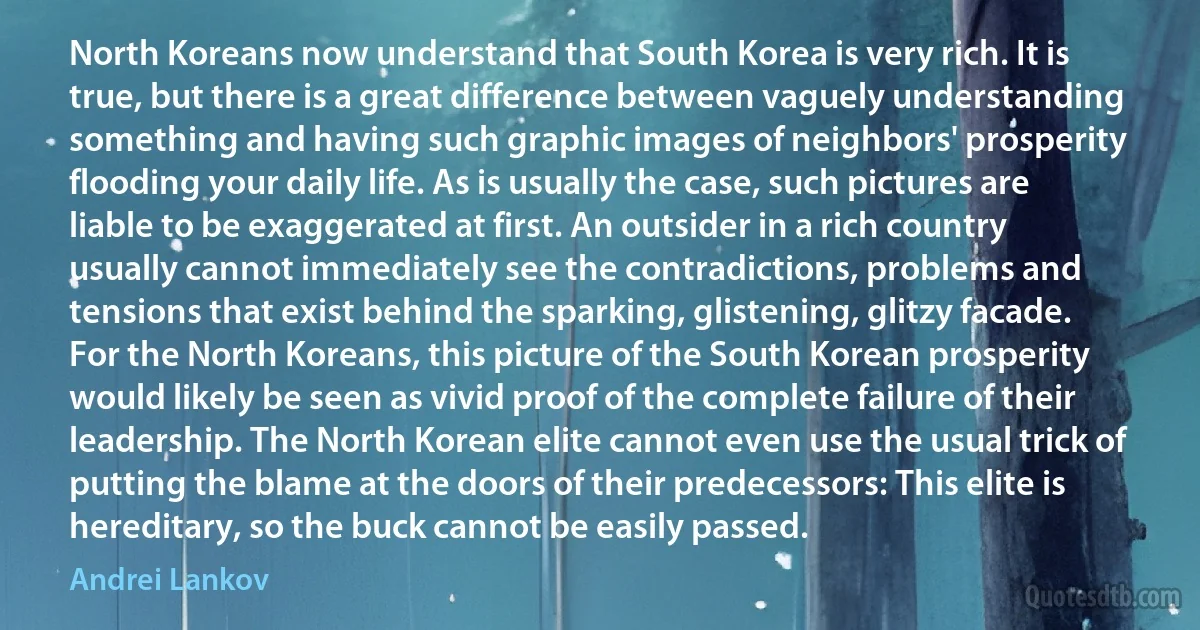 North Koreans now understand that South Korea is very rich. It is true, but there is a great difference between vaguely understanding something and having such graphic images of neighbors' prosperity flooding your daily life. As is usually the case, such pictures are liable to be exaggerated at first. An outsider in a rich country usually cannot immediately see the contradictions, problems and tensions that exist behind the sparking, glistening, glitzy facade. For the North Koreans, this picture of the South Korean prosperity would likely be seen as vivid proof of the complete failure of their leadership. The North Korean elite cannot even use the usual trick of putting the blame at the doors of their predecessors: This elite is hereditary, so the buck cannot be easily passed. (Andrei Lankov)