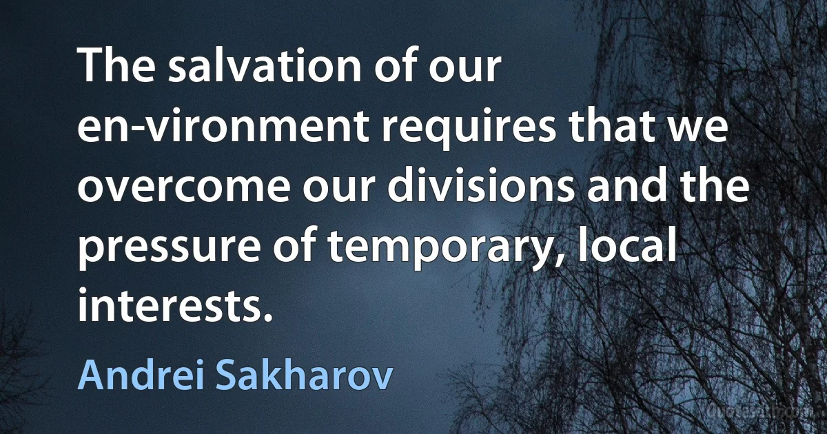 The salvation of our en­vironment requires that we overcome our divisions and the pressure of temporary, local interests. (Andrei Sakharov)