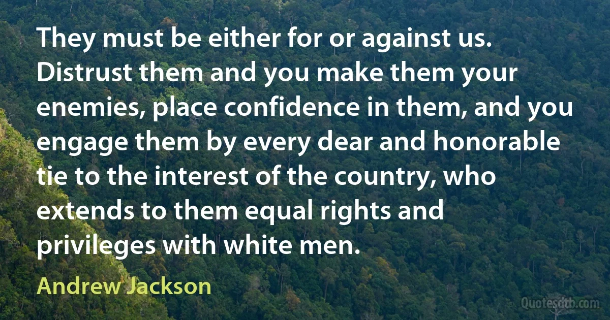 They must be either for or against us. Distrust them and you make them your enemies, place confidence in them, and you engage them by every dear and honorable tie to the interest of the country, who extends to them equal rights and privileges with white men. (Andrew Jackson)