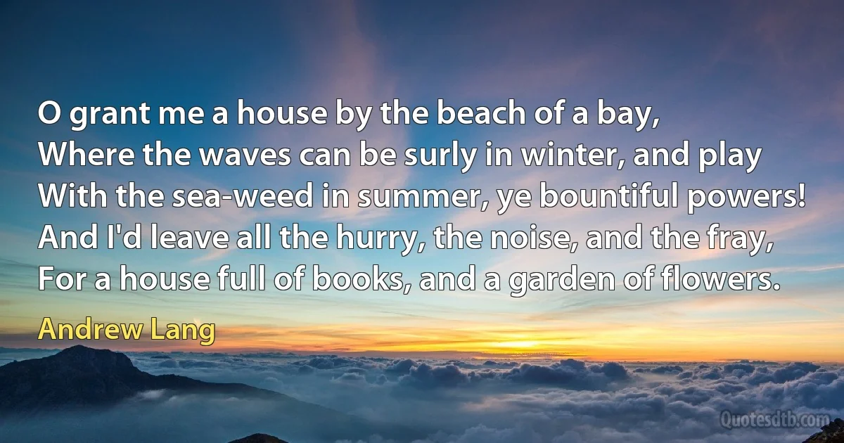 O grant me a house by the beach of a bay,
Where the waves can be surly in winter, and play
With the sea-weed in summer, ye bountiful powers!
And I'd leave all the hurry, the noise, and the fray,
For a house full of books, and a garden of flowers. (Andrew Lang)