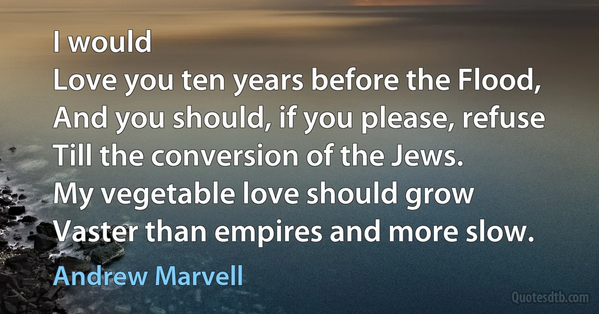 I would
Love you ten years before the Flood,
And you should, if you please, refuse
Till the conversion of the Jews.
My vegetable love should grow
Vaster than empires and more slow. (Andrew Marvell)