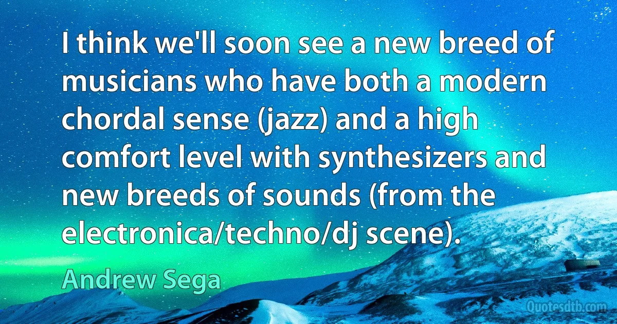 I think we'll soon see a new breed of musicians who have both a modern chordal sense (jazz) and a high comfort level with synthesizers and new breeds of sounds (from the electronica/techno/dj scene). (Andrew Sega)