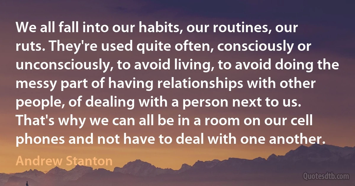 We all fall into our habits, our routines, our ruts. They're used quite often, consciously or unconsciously, to avoid living, to avoid doing the messy part of having relationships with other people, of dealing with a person next to us. That's why we can all be in a room on our cell phones and not have to deal with one another. (Andrew Stanton)