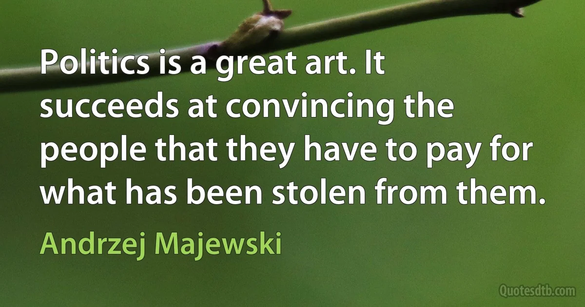 Politics is a great art. It succeeds at convincing the people that they have to pay for what has been stolen from them. (Andrzej Majewski)