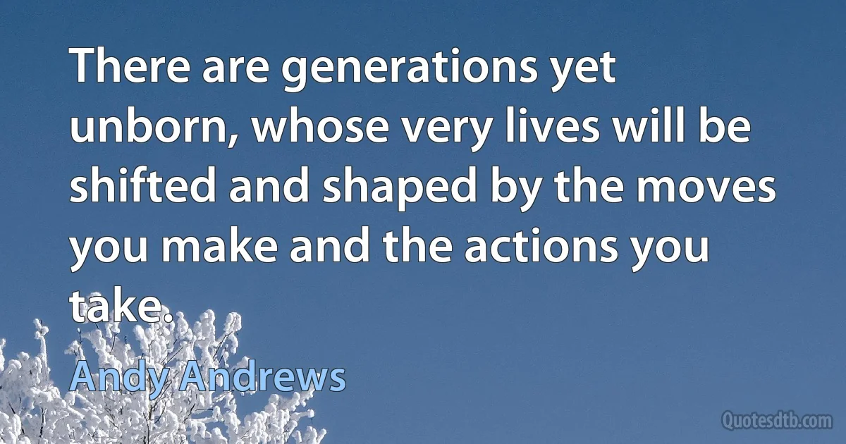 There are generations yet unborn, whose very lives will be shifted and shaped by the moves you make and the actions you take. (Andy Andrews)