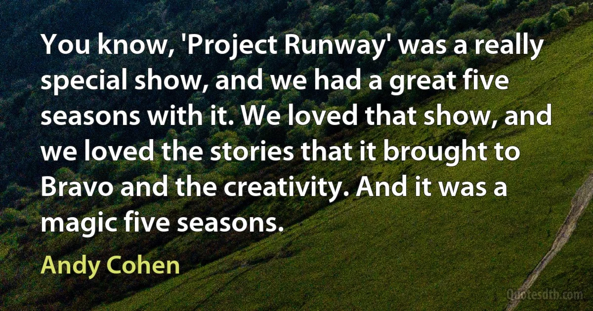 You know, 'Project Runway' was a really special show, and we had a great five seasons with it. We loved that show, and we loved the stories that it brought to Bravo and the creativity. And it was a magic five seasons. (Andy Cohen)