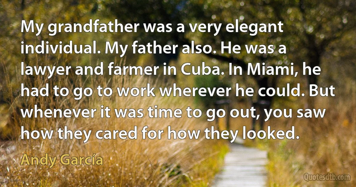 My grandfather was a very elegant individual. My father also. He was a lawyer and farmer in Cuba. In Miami, he had to go to work wherever he could. But whenever it was time to go out, you saw how they cared for how they looked. (Andy García)