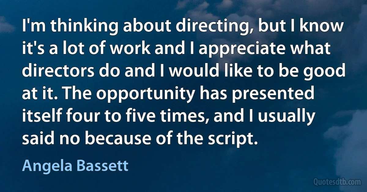 I'm thinking about directing, but I know it's a lot of work and I appreciate what directors do and I would like to be good at it. The opportunity has presented itself four to five times, and I usually said no because of the script. (Angela Bassett)