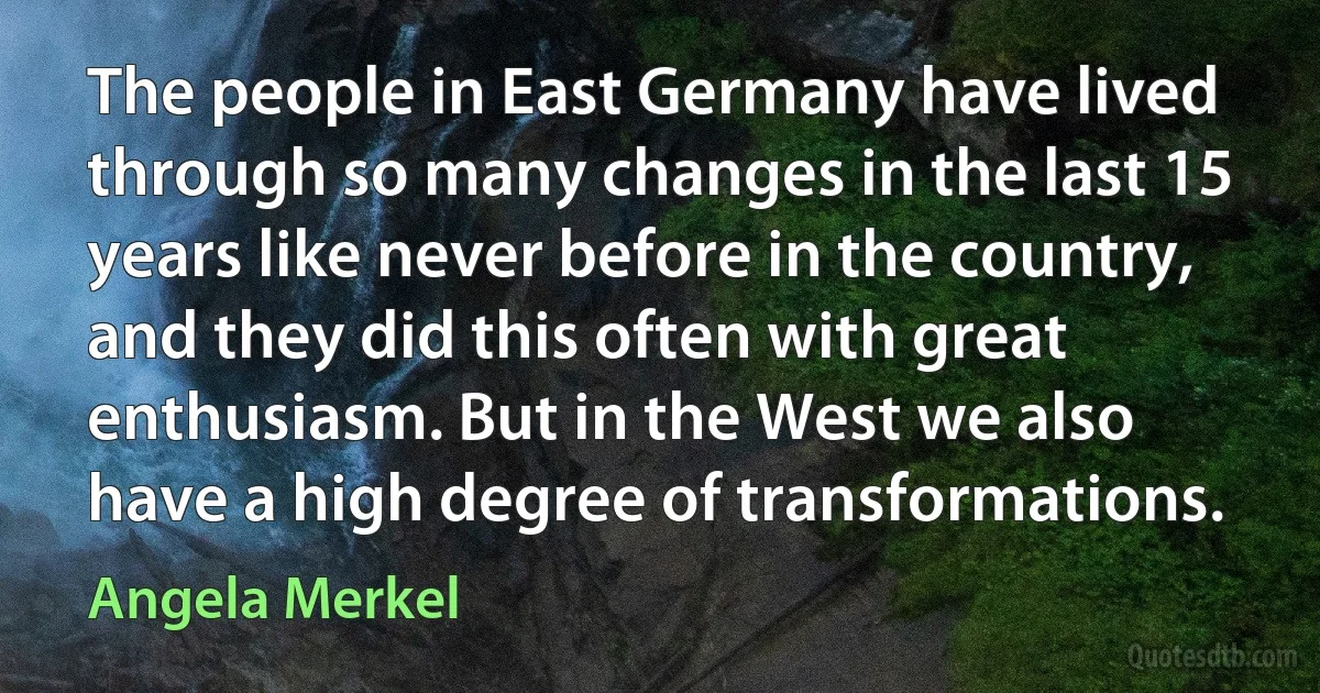 The people in East Germany have lived through so many changes in the last 15 years like never before in the country, and they did this often with great enthusiasm. But in the West we also have a high degree of transformations. (Angela Merkel)