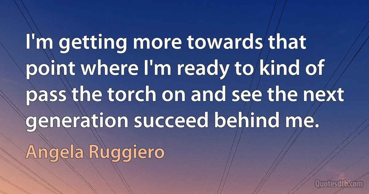 I'm getting more towards that point where I'm ready to kind of pass the torch on and see the next generation succeed behind me. (Angela Ruggiero)