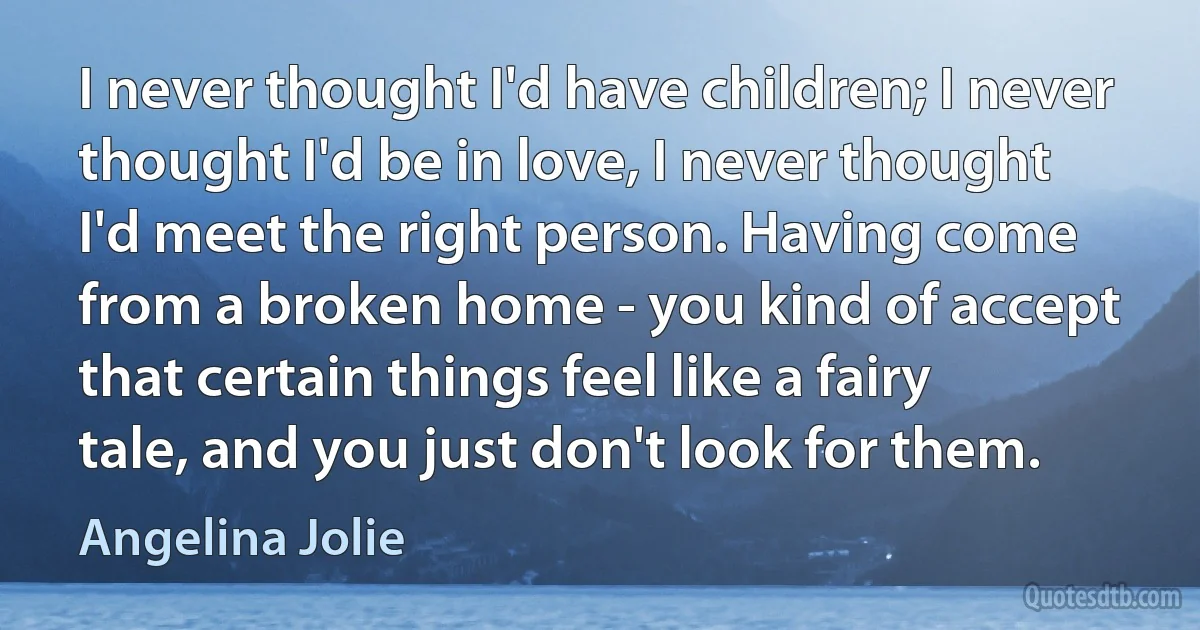 I never thought I'd have children; I never thought I'd be in love, I never thought I'd meet the right person. Having come from a broken home - you kind of accept that certain things feel like a fairy tale, and you just don't look for them. (Angelina Jolie)