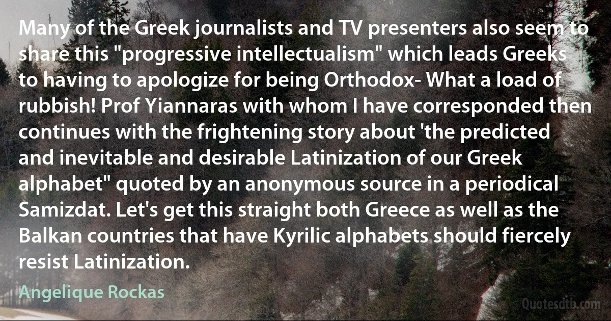 Many of the Greek journalists and TV presenters also seem to share this "progressive intellectualism" which leads Greeks to having to apologize for being Orthodox- What a load of rubbish! Prof Yiannaras with whom I have corresponded then continues with the frightening story about 'the predicted and inevitable and desirable Latinization of our Greek alphabet" quoted by an anonymous source in a periodical Samizdat. Let's get this straight both Greece as well as the Balkan countries that have Kyrilic alphabets should fiercely resist Latinization. (Angelique Rockas)