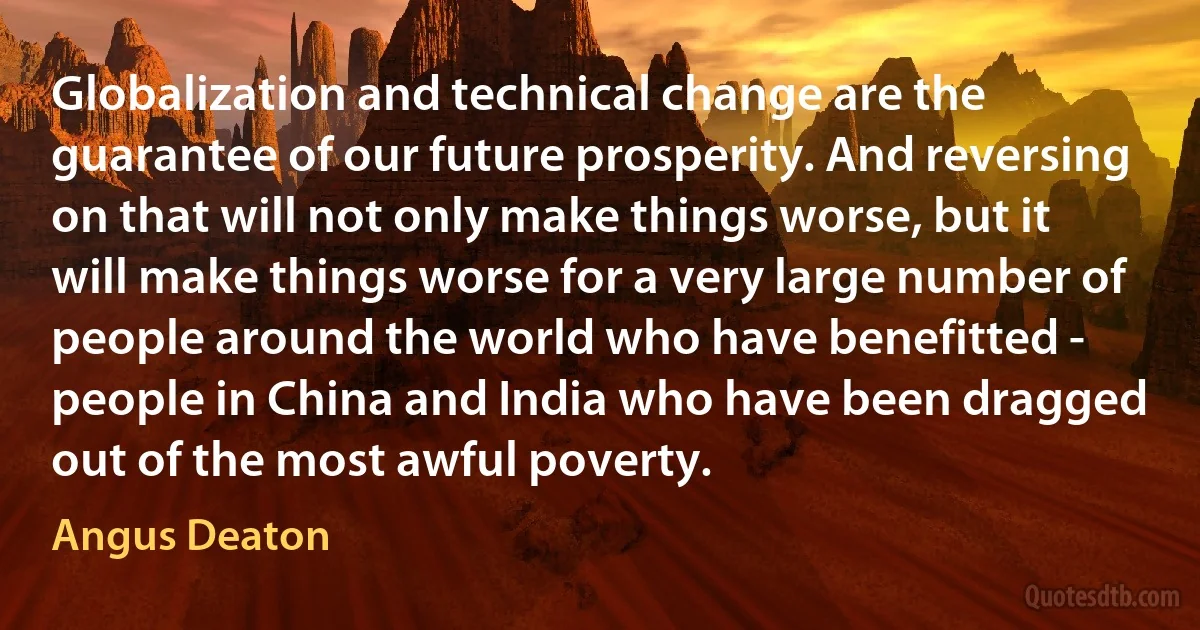 Globalization and technical change are the guarantee of our future prosperity. And reversing on that will not only make things worse, but it will make things worse for a very large number of people around the world who have benefitted - people in China and India who have been dragged out of the most awful poverty. (Angus Deaton)