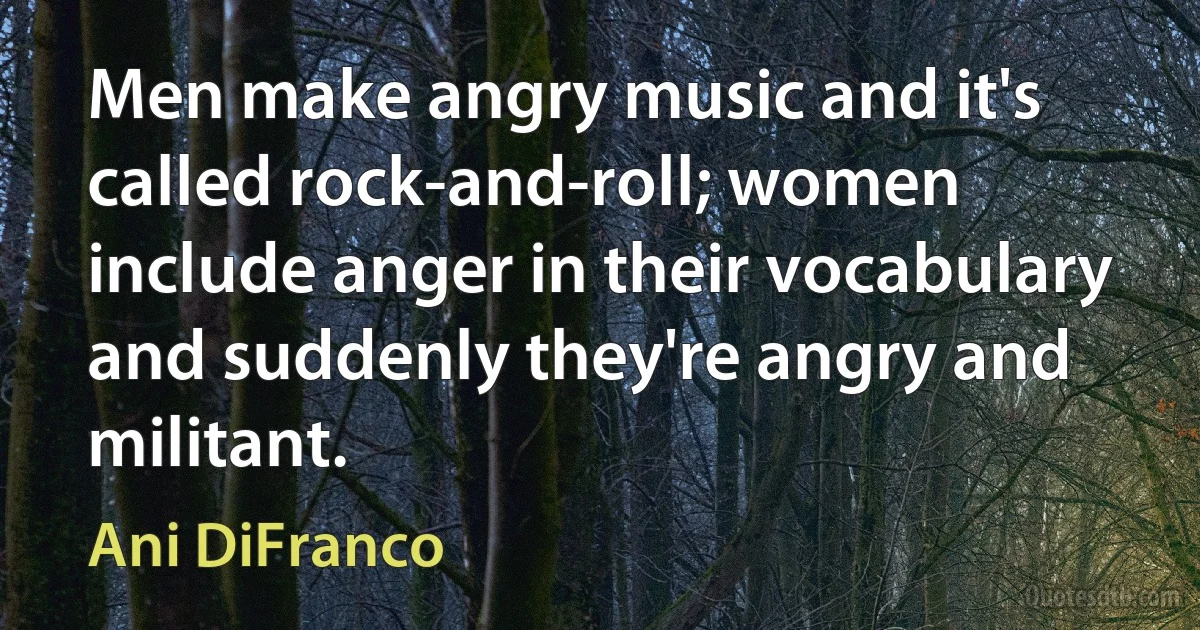 Men make angry music and it's called rock-and-roll; women include anger in their vocabulary and suddenly they're angry and militant. (Ani DiFranco)