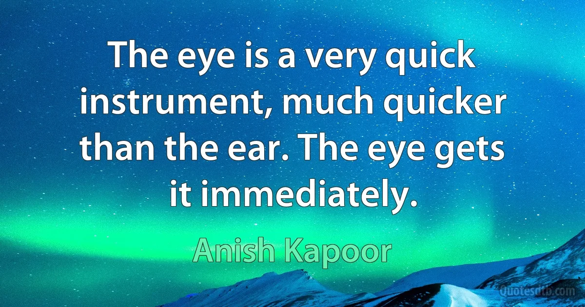 The eye is a very quick instrument, much quicker than the ear. The eye gets it immediately. (Anish Kapoor)