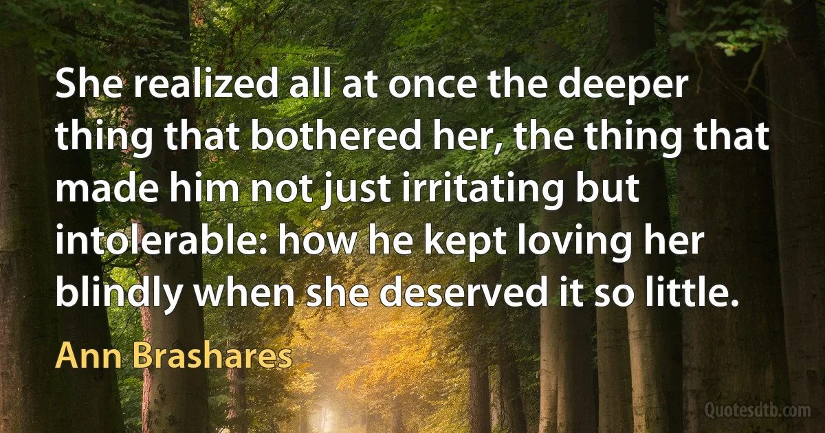 She realized all at once the deeper thing that bothered her, the thing that made him not just irritating but intolerable: how he kept loving her blindly when she deserved it so little. (Ann Brashares)