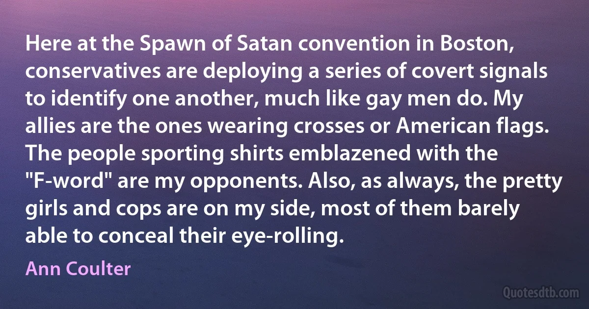 Here at the Spawn of Satan convention in Boston, conservatives are deploying a series of covert signals to identify one another, much like gay men do. My allies are the ones wearing crosses or American flags. The people sporting shirts emblazened with the "F-word" are my opponents. Also, as always, the pretty girls and cops are on my side, most of them barely able to conceal their eye-rolling. (Ann Coulter)