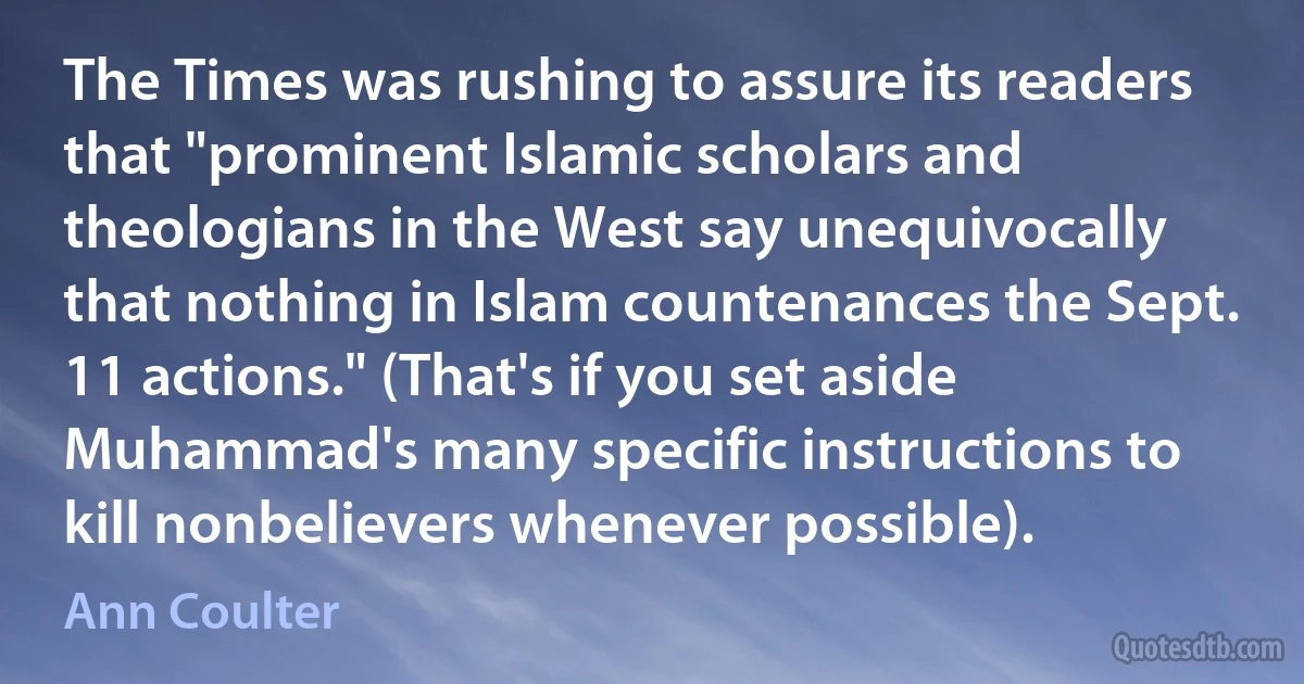 The Times was rushing to assure its readers that "prominent Islamic scholars and theologians in the West say unequivocally that nothing in Islam countenances the Sept. 11 actions." (That's if you set aside Muhammad's many specific instructions to kill nonbelievers whenever possible). (Ann Coulter)