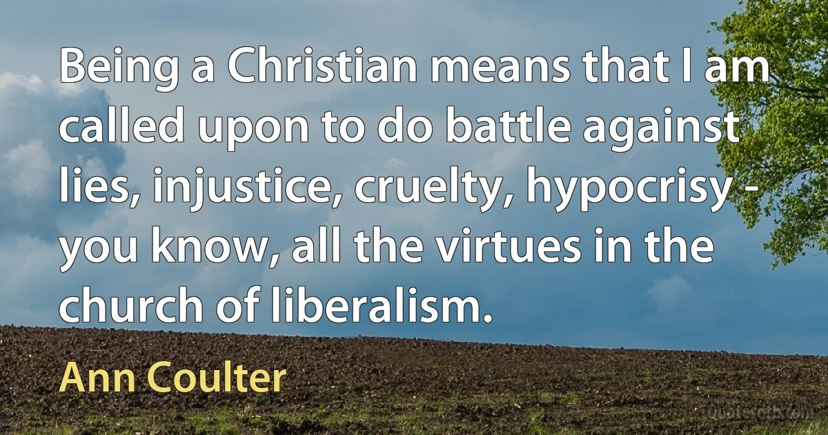 Being a Christian means that I am called upon to do battle against lies, injustice, cruelty, hypocrisy - you know, all the virtues in the church of liberalism. (Ann Coulter)