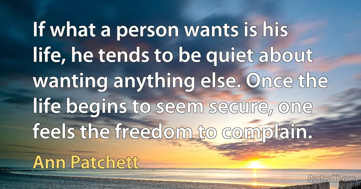 If what a person wants is his life, he tends to be quiet about wanting anything else. Once the life begins to seem secure, one feels the freedom to complain. (Ann Patchett)