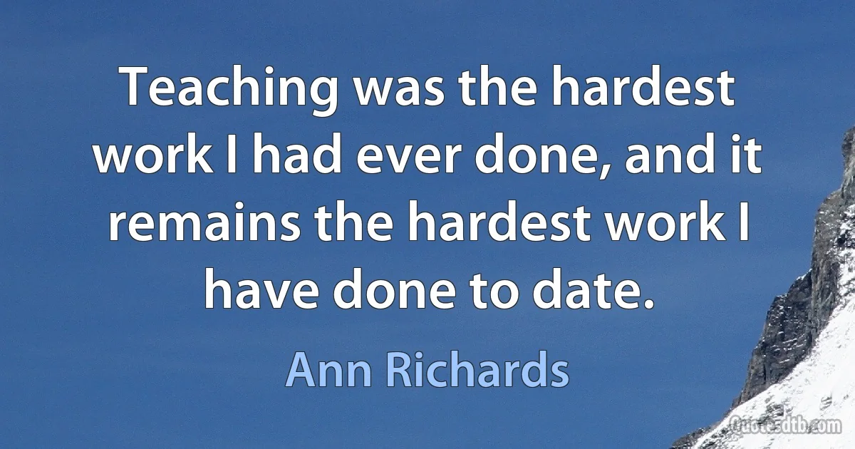 Teaching was the hardest work I had ever done, and it remains the hardest work I have done to date. (Ann Richards)