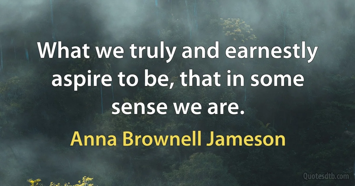 What we truly and earnestly aspire to be, that in some sense we are. (Anna Brownell Jameson)