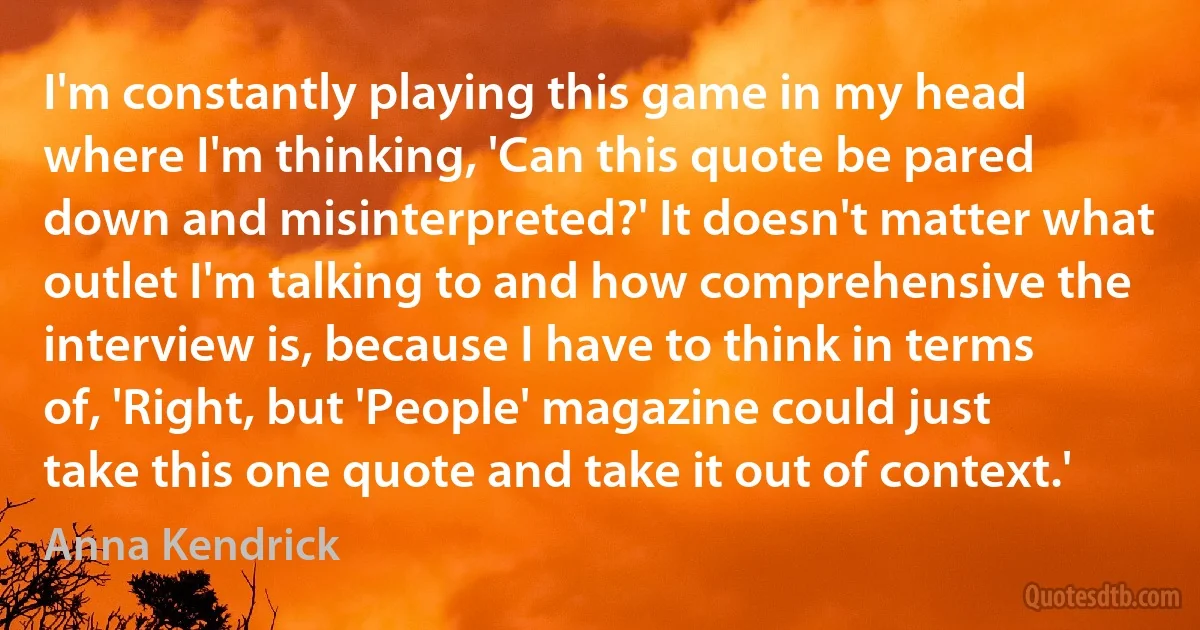 I'm constantly playing this game in my head where I'm thinking, 'Can this quote be pared down and misinterpreted?' It doesn't matter what outlet I'm talking to and how comprehensive the interview is, because I have to think in terms of, 'Right, but 'People' magazine could just take this one quote and take it out of context.' (Anna Kendrick)