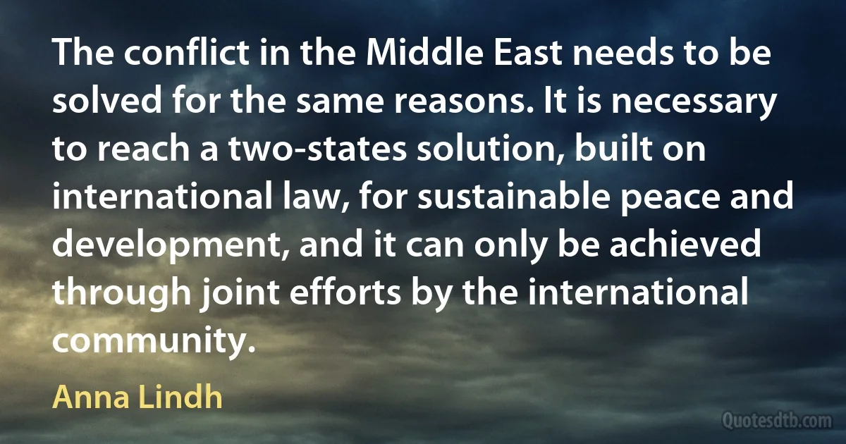 The conflict in the Middle East needs to be solved for the same reasons. It is necessary to reach a two-states solution, built on international law, for sustainable peace and development, and it can only be achieved through joint efforts by the international community. (Anna Lindh)