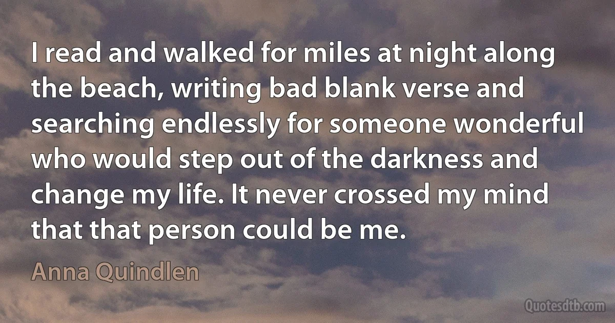 I read and walked for miles at night along the beach, writing bad blank verse and searching endlessly for someone wonderful who would step out of the darkness and change my life. It never crossed my mind that that person could be me. (Anna Quindlen)