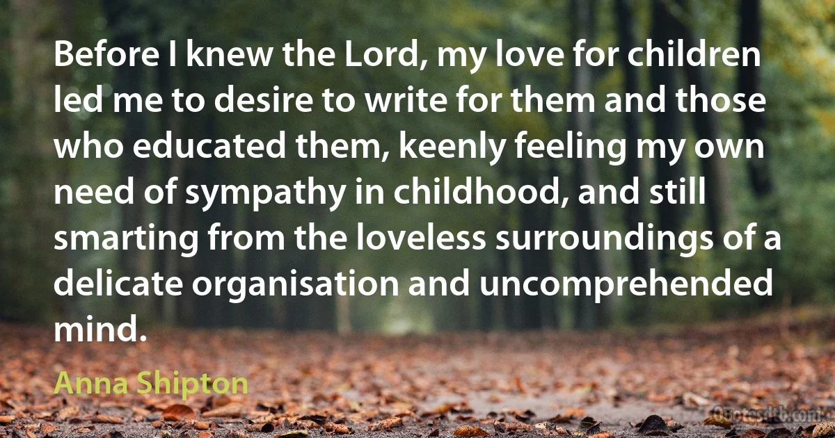 Before I knew the Lord, my love for children led me to desire to write for them and those who educated them, keenly feeling my own need of sympathy in childhood, and still smarting from the loveless surroundings of a delicate organisation and uncomprehended mind. (Anna Shipton)