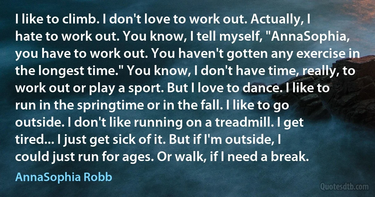 I like to climb. I don't love to work out. Actually, I hate to work out. You know, I tell myself, "AnnaSophia, you have to work out. You haven't gotten any exercise in the longest time." You know, I don't have time, really, to work out or play a sport. But I love to dance. I like to run in the springtime or in the fall. I like to go outside. I don't like running on a treadmill. I get tired... I just get sick of it. But if I'm outside, I could just run for ages. Or walk, if I need a break. (AnnaSophia Robb)