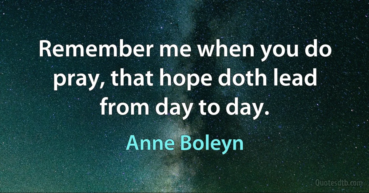 Remember me when you do pray, that hope doth lead from day to day. (Anne Boleyn)