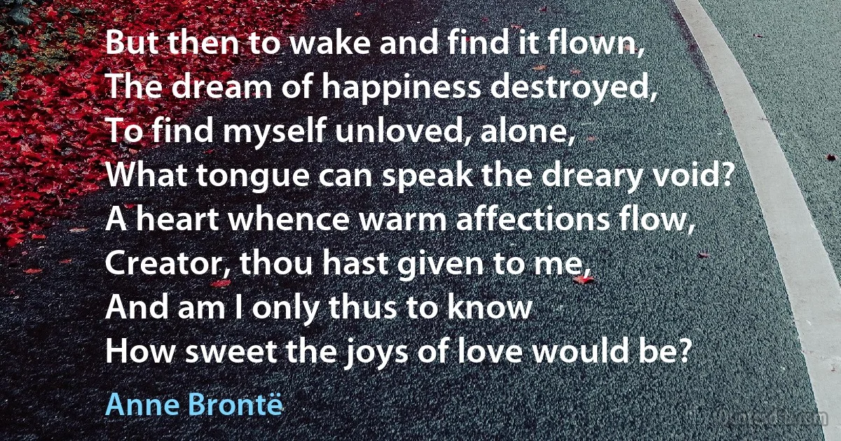 But then to wake and find it flown,
The dream of happiness destroyed,
To find myself unloved, alone,
What tongue can speak the dreary void?
A heart whence warm affections flow,
Creator, thou hast given to me,
And am I only thus to know
How sweet the joys of love would be? (Anne Brontë)